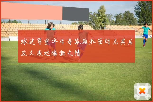 球迷尊重字母哥家庭私密时光其后发文表达感激之情
