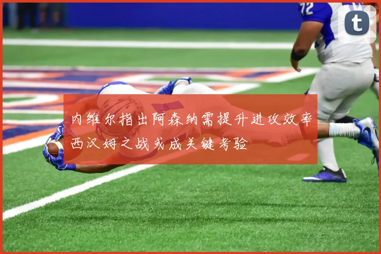 内维尔指出阿森纳需提升进攻效率西汉姆之战或成关键考验