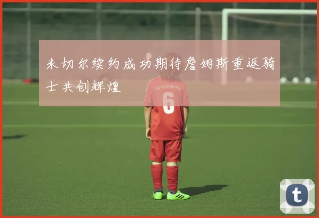 米切尔续约成功期待詹姆斯重返骑士共创辉煌