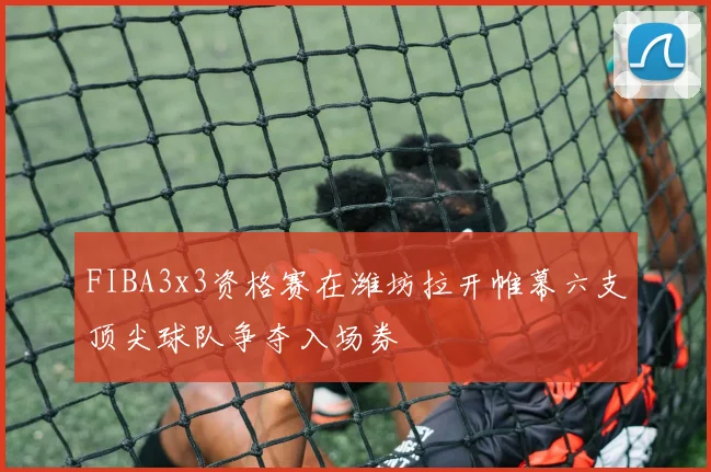 FIBA3x3资格赛在潍坊拉开帷幕六支顶尖球队争夺入场券