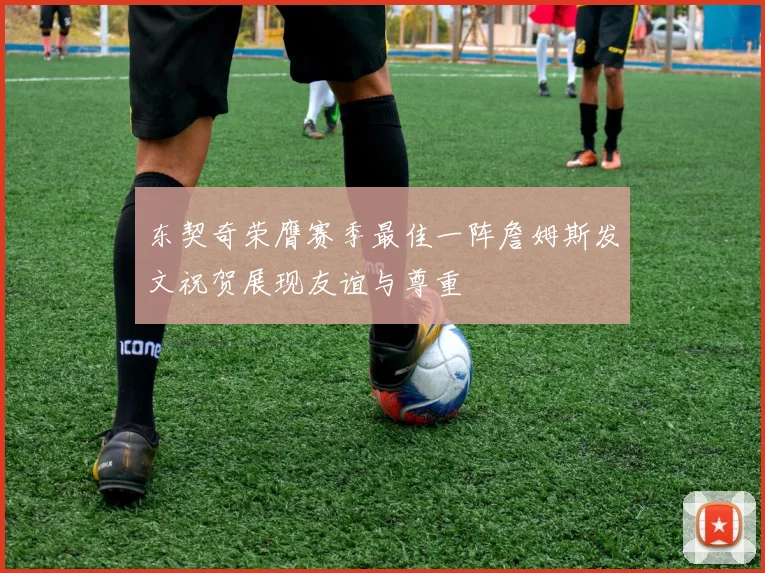 东契奇荣膺赛季最佳一阵詹姆斯发文祝贺展现友谊与尊重