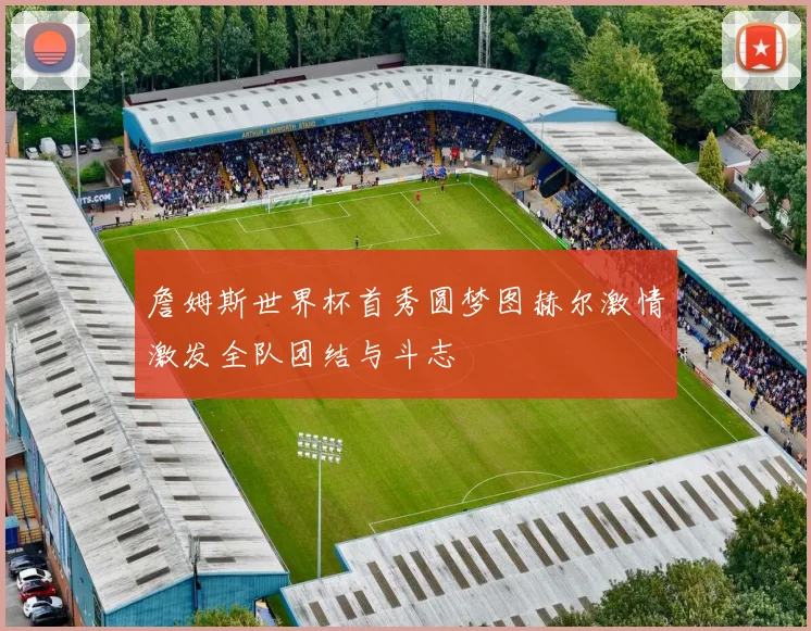 詹姆斯世界杯首秀圆梦图赫尔激情激发全队团结与斗志