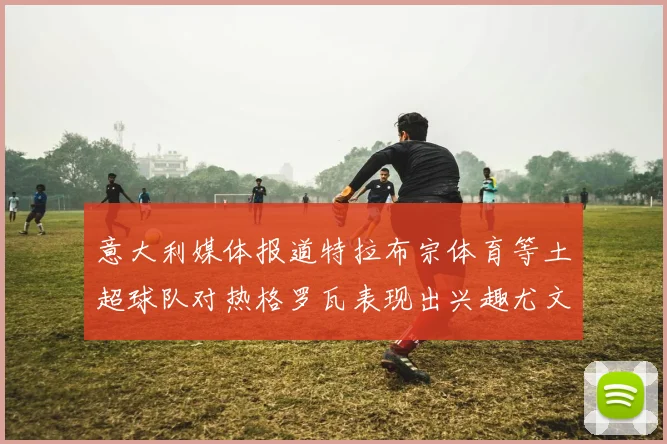 意大利媒体报道特拉布宗体育等土超球队对热格罗瓦表现出兴趣尤文图斯愿意出售这名球员