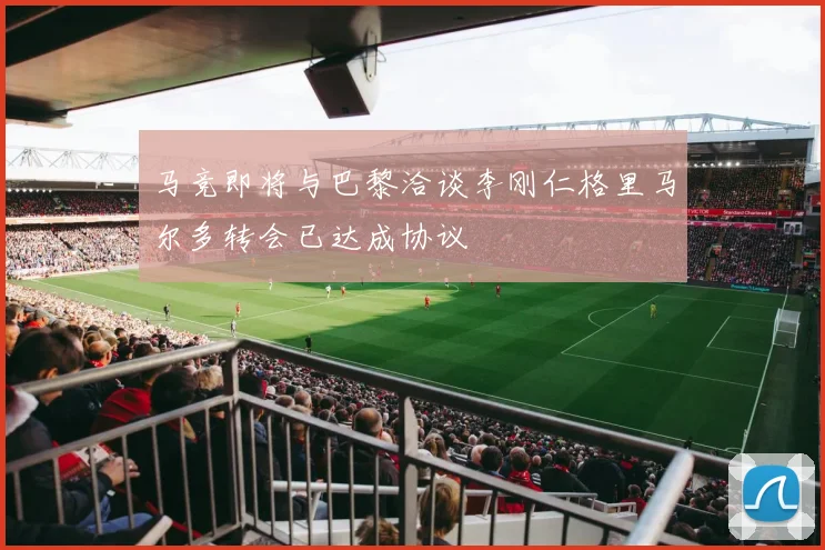 马竞即将与巴黎洽谈李刚仁格里马尔多转会已达成协议