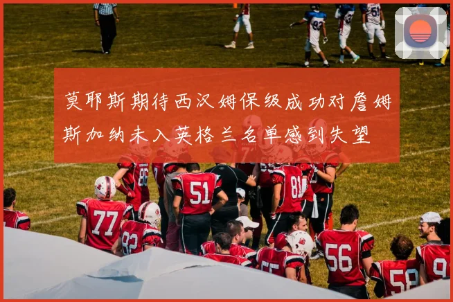 莫耶斯期待西汉姆保级成功对詹姆斯加纳未入英格兰名单感到失望