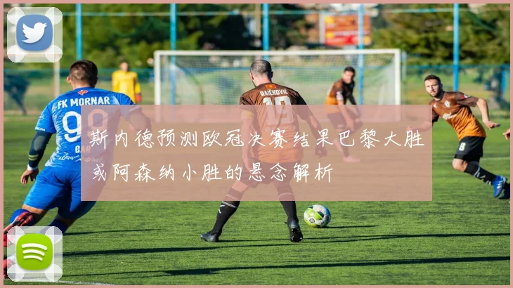 斯内德预测欧冠决赛结果巴黎大胜或阿森纳小胜的悬念解析