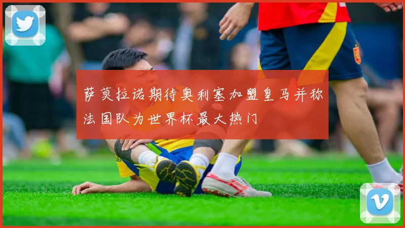 萨莫拉诺期待奥利塞加盟皇马并称法国队为世界杯最大热门
