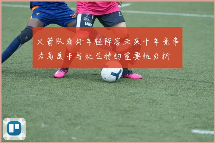 火箭队看好年轻阵容未来十年竞争力乌度卡与杜兰特的重要性分析