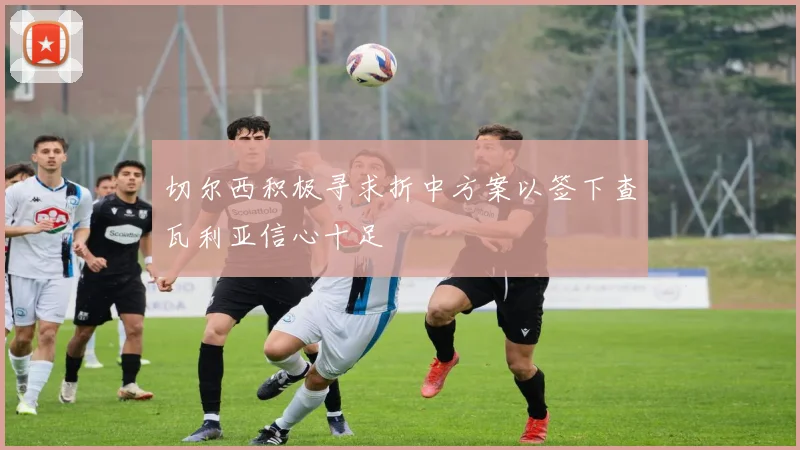 切尔西积极寻求折中方案以签下查瓦利亚信心十足